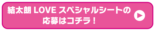 結太朗LOVEスペシャルシートの応募はコチラ！