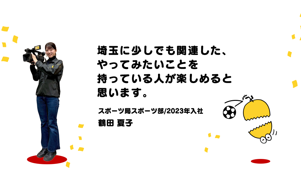 埼玉に少しでも関連した、やってみたいことを持っている人が楽しめると思います。(スポーツ局スポーツ部/2023年入社 鶴田 夏子)